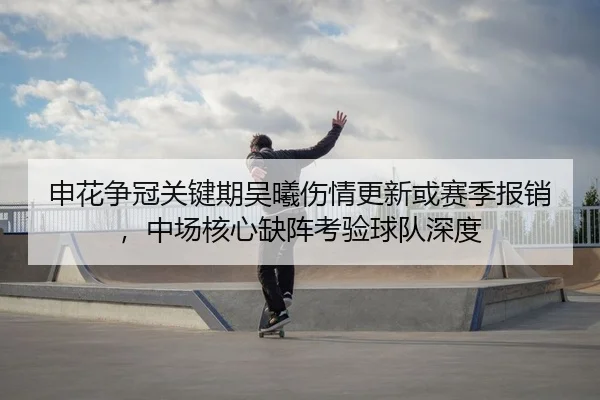 申花争冠关键期吴曦伤情更新或赛季报销，中场核心缺阵考验球队深度